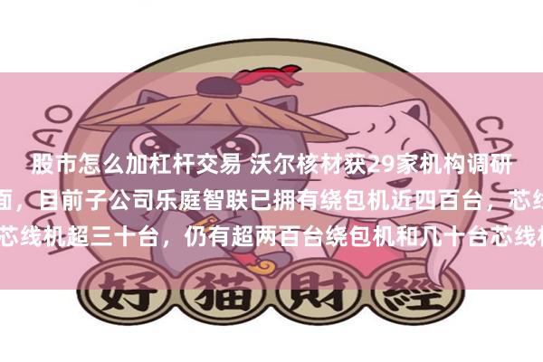 股市怎么加杠杆交易 沃尔核材获29家机构调研：在高速通信线产能方面，目前子公司乐庭智联已拥有绕包机近四百台，芯线机超三十台，仍有超两百台绕包机和几十台芯线机已下单（附调研问答）