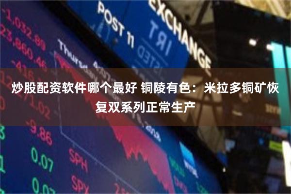 炒股配资软件哪个最好 铜陵有色：米拉多铜矿恢复双系列正常生产