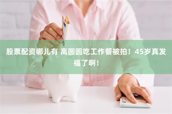 股票配资哪儿有 高圆圆吃工作餐被拍！45岁真发福了啊！