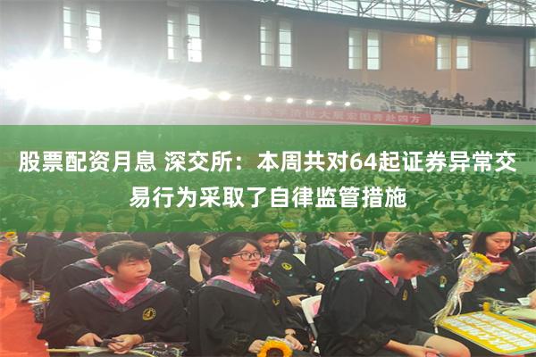 股票配资月息 深交所：本周共对64起证券异常交易行为采取了自律监管措施