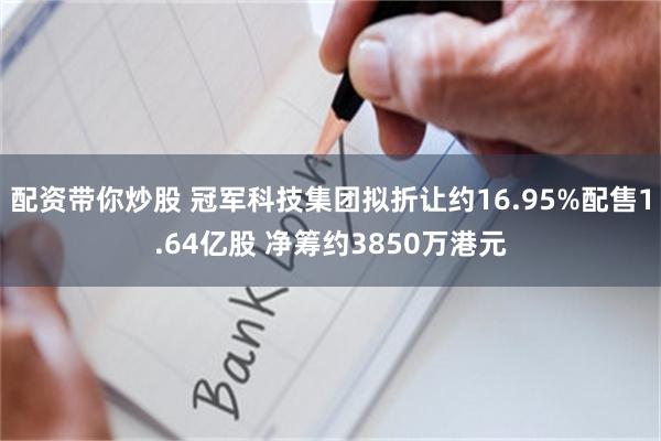 配资带你炒股 冠军科技集团拟折让约16.95%配售1.64亿股 净筹约3850万港元