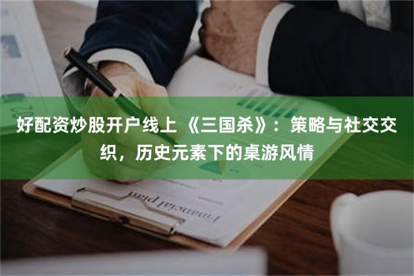好配资炒股开户线上 《三国杀》：策略与社交交织，历史元素下的桌游风情
