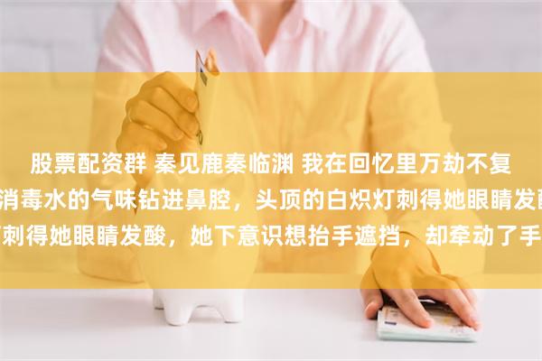 股票配资群 秦见鹿秦临渊 我在回忆里万劫不复 秦见鹿是被疼醒的。 消毒水的气味钻进鼻腔，头顶的白炽灯刺得她眼睛发酸，她下意识想抬手遮挡，却牵动了手背上的输液针