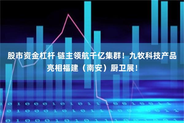 股市资金杠杆 链主领航千亿集群！九牧科技产品亮相福建（南安）厨卫展！