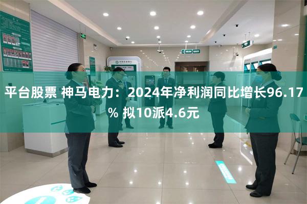 平台股票 神马电力：2024年净利润同比增长96.17% 拟10派4.6元