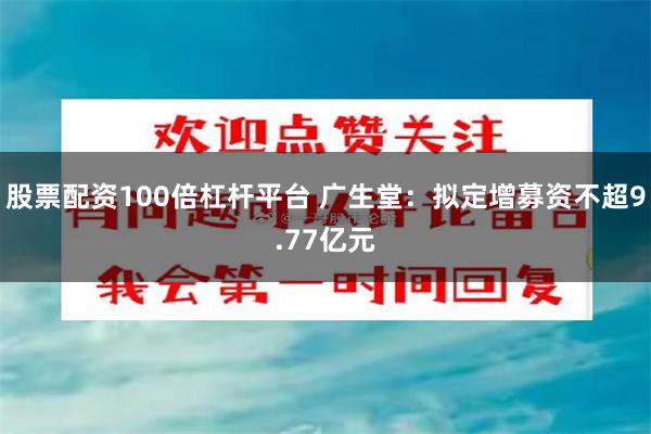 股票配资100倍杠杆平台 广生堂：拟定增募资不超9.77亿元