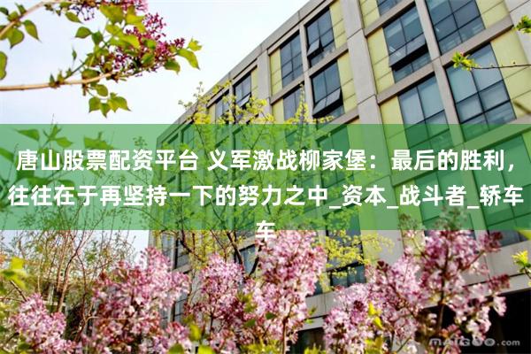 唐山股票配资平台 义军激战柳家堡：最后的胜利，往往在于再坚持一下的努力之中_资本_战斗者_轿车