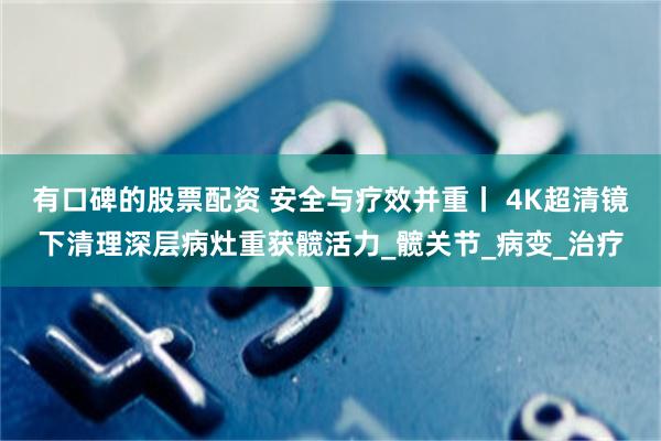 有口碑的股票配资 安全与疗效并重丨 4K超清镜下清理深层病灶重获髋活力_髋关节_病变_治疗