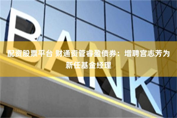 配资股票平台 财通资管睿盈债券：增聘宫志芳为新任基金经理