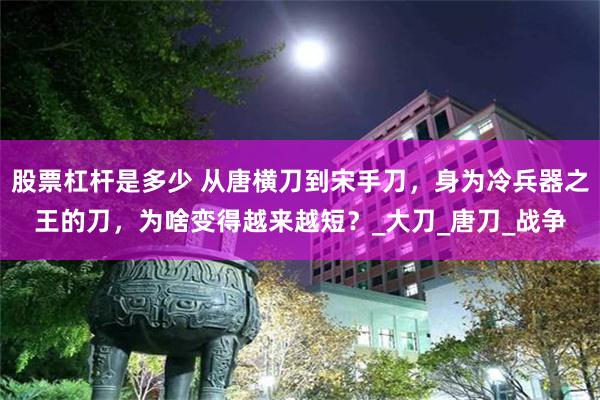 股票杠杆是多少 从唐横刀到宋手刀，身为冷兵器之王的刀，为啥变得越来越短？_大刀_唐刀_战争