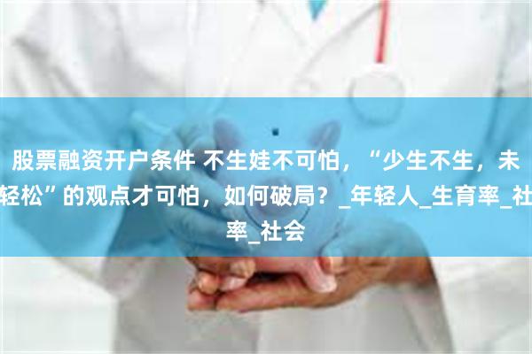 股票融资开户条件 不生娃不可怕，“少生不生，未来轻松”的观点才可怕，如何破局？_年轻人_生育率_社会
