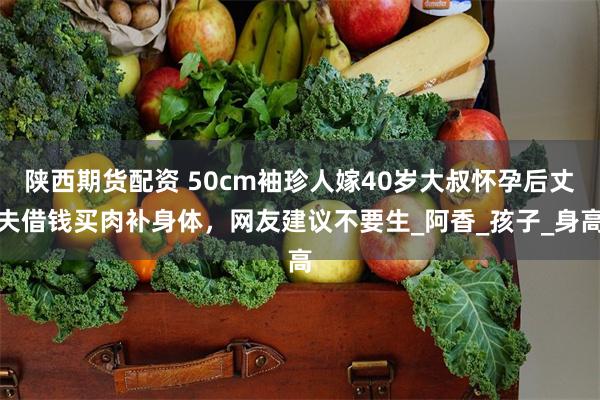 陕西期货配资 50cm袖珍人嫁40岁大叔怀孕后丈夫借钱买肉补身体，网友建议不要生_阿香_孩子_身高