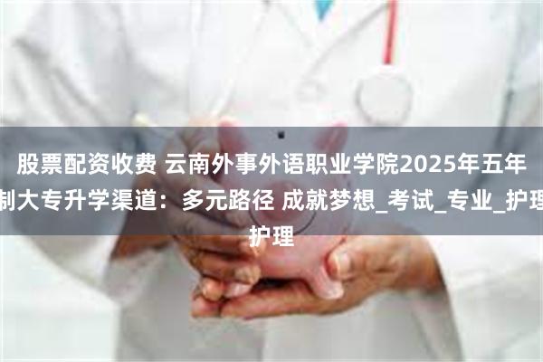 股票配资收费 云南外事外语职业学院2025年五年制大专升学渠道：多元路径 成就梦想_考试_专业_护理