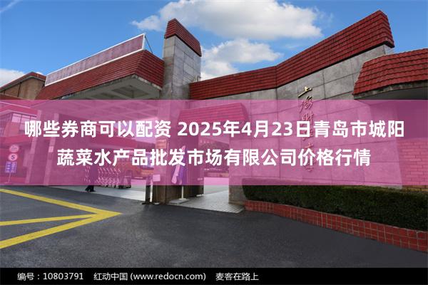 哪些券商可以配资 2025年4月23日青岛市城阳蔬菜水产品批发市场有限公司价格行情