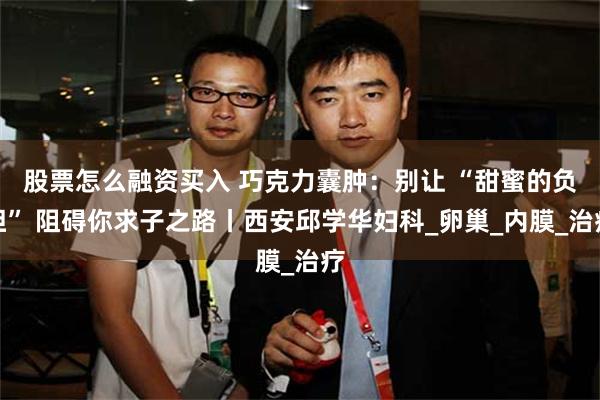 股票怎么融资买入 巧克力囊肿：别让 “甜蜜的负担” 阻碍你求子之路丨西安邱学华妇科_卵巢_内膜_治疗