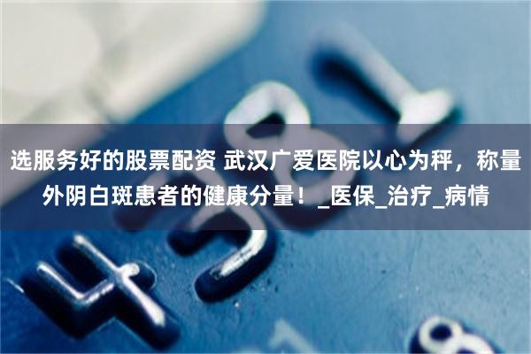 选服务好的股票配资 武汉广爱医院以心为秤，称量外阴白斑患者的健康分量！_医保_治疗_病情