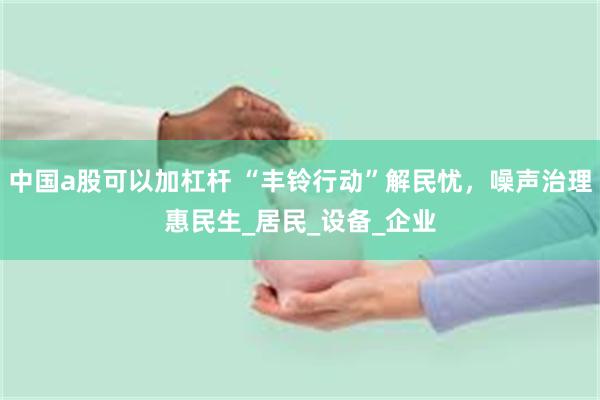 中国a股可以加杠杆 “丰铃行动”解民忧，噪声治理惠民生_居民_设备_企业