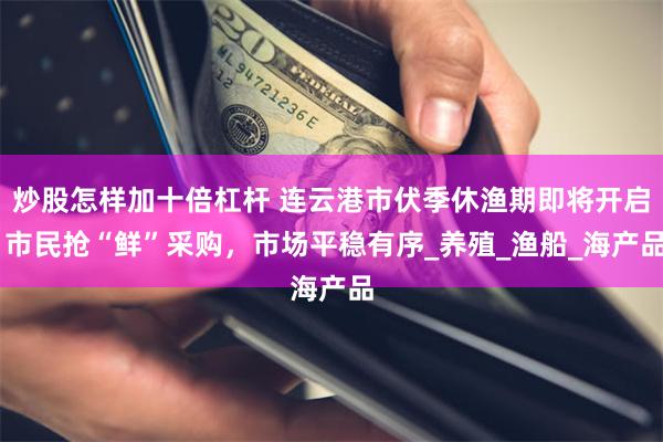 炒股怎样加十倍杠杆 连云港市伏季休渔期即将开启 市民抢“鲜”采购，市场平稳有序_养殖_渔船_海产品