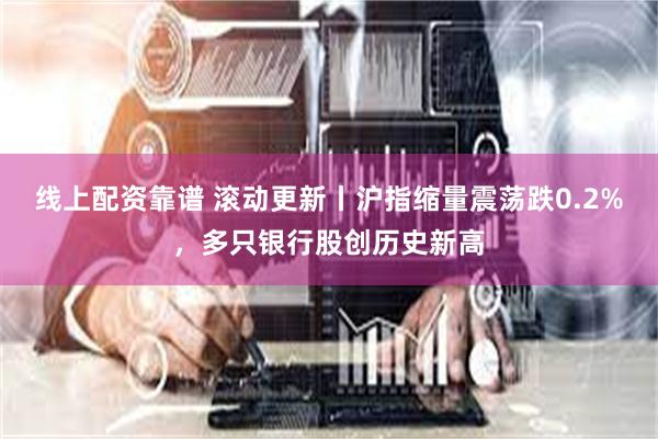 线上配资靠谱 滚动更新丨沪指缩量震荡跌0.2%，多只银行股创历史新高