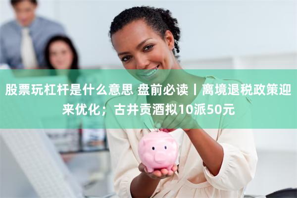 股票玩杠杆是什么意思 盘前必读丨离境退税政策迎来优化；古井贡酒拟10派50元