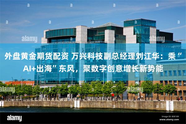 外盘黄金期货配资 万兴科技副总经理刘江华：乘“AI+出海”东风，聚数字创意增长新势能
