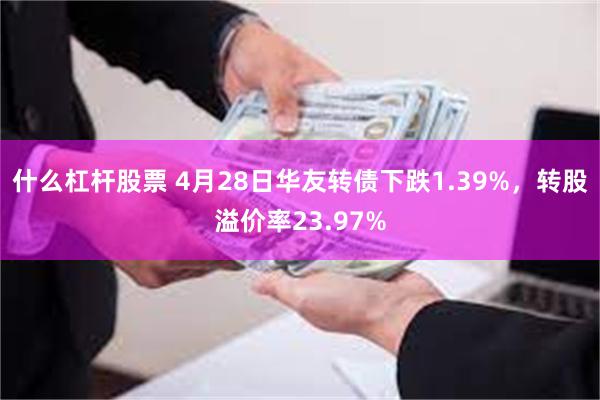 什么杠杆股票 4月28日华友转债下跌1.39%，转股溢价率23.97%