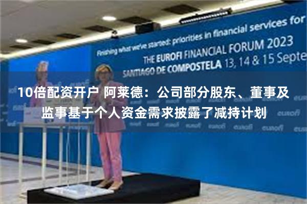 10倍配资开户 阿莱德：公司部分股东、董事及监事基于个人资金需求披露了减持计划