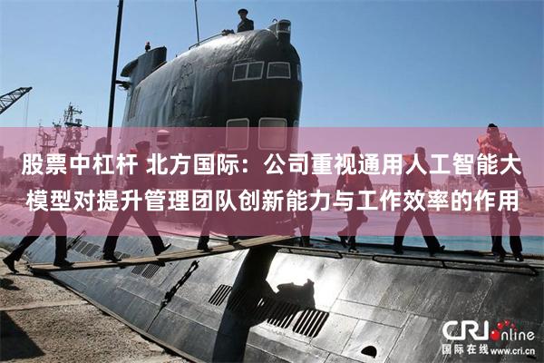 股票中杠杆 北方国际：公司重视通用人工智能大模型对提升管理团队创新能力与工作效率的作用