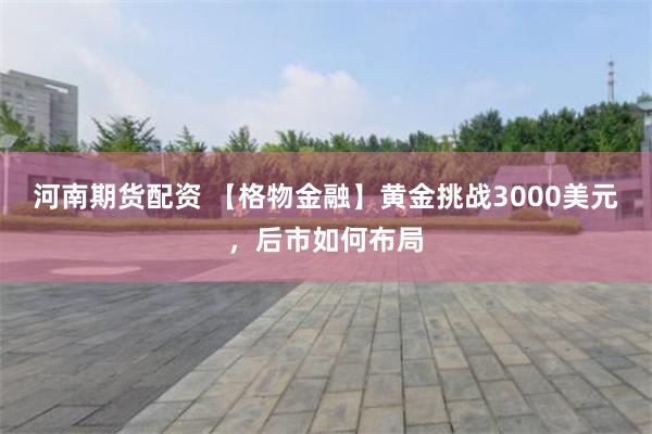 河南期货配资 【格物金融】黄金挑战3000美元，后市如何布局