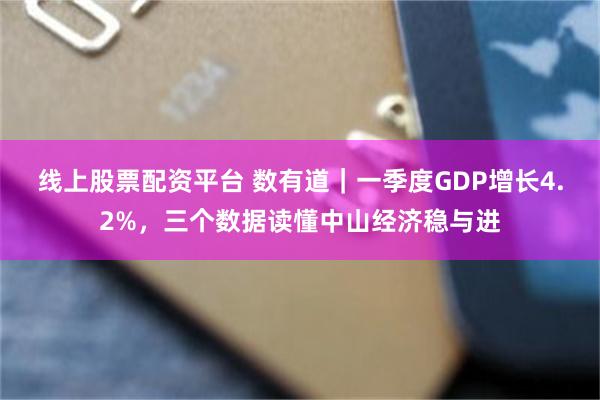 线上股票配资平台 数有道｜一季度GDP增长4.2%，三个数据读懂中山经济稳与进