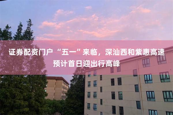 证券配资门户 “五一”来临，深汕西和紫惠高速预计首日迎出行高峰