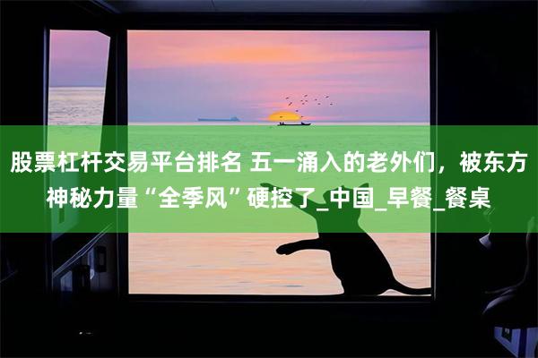 股票杠杆交易平台排名 五一涌入的老外们，被东方神秘力量“全季风”硬控了_中国_早餐_餐桌