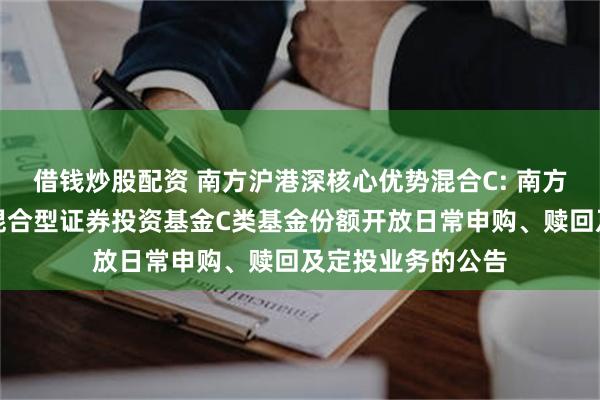 借钱炒股配资 南方沪港深核心优势混合C: 南方沪港深核心优势混合型证券投资基金C类基金份额开放日常申购、赎回及定投业务的公告