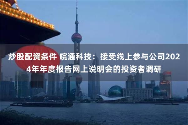 炒股配资条件 皖通科技：接受线上参与公司2024年年度报告网上说明会的投资者调研