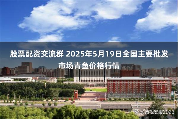股票配资交流群 2025年5月19日全国主要批发市场青鱼价格行情