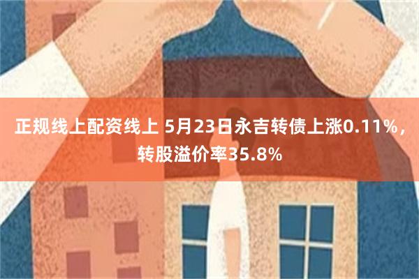 正规线上配资线上 5月23日永吉转债上涨0.11%，转股溢价率35.8%