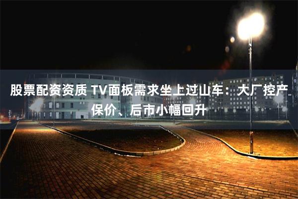 股票配资资质 TV面板需求坐上过山车：大厂控产保价、后市小幅回升