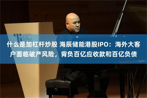 什么是加杠杆炒股 海辰储能港股IPO：海外大客户面临破产风险，背负百亿应收款和百亿负债