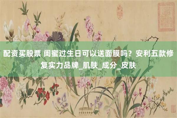 配资买股票 闺蜜过生日可以送面膜吗？安利五款修复实力品牌_肌肤_成分_皮肤