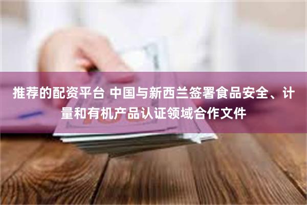 推荐的配资平台 中国与新西兰签署食品安全、计量和有机产品认证领域合作文件