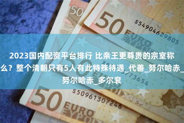 2023国内配资平台排行 比亲王更尊贵的宗室称号是什么？整个清朝只有5人有此特殊待遇_代善_努尔哈赤_多尔衮