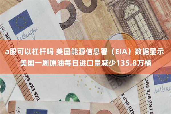 a股可以杠杆吗 美国能源信息署（EIA）数据显示 美国一周原油每日进口量减少135.8万桶