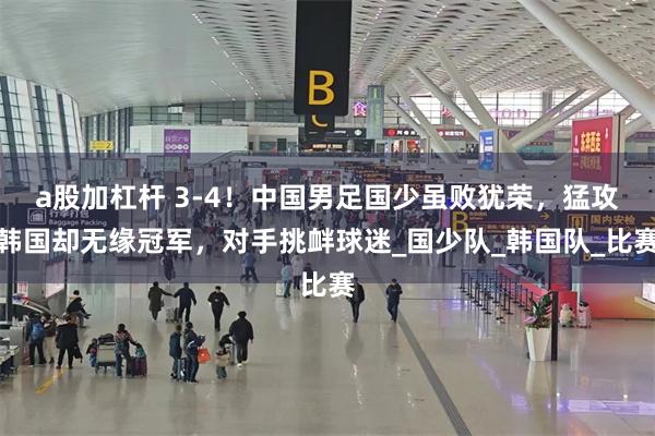 a股加杠杆 3-4！中国男足国少虽败犹荣，猛攻韩国却无缘冠军，对手挑衅球迷_国少队_韩国队_比赛
