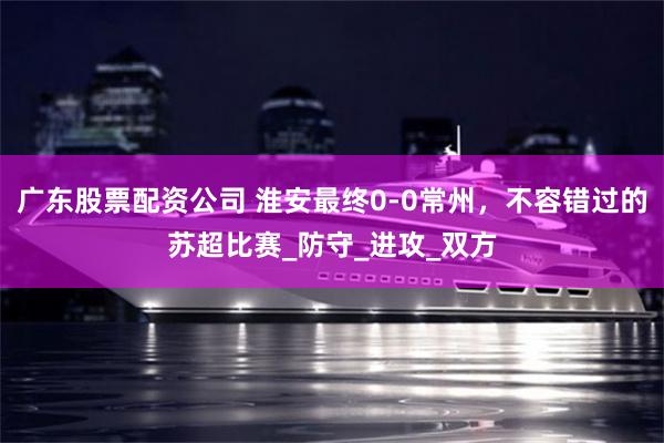 广东股票配资公司 淮安最终0-0常州，不容错过的苏超比赛_防守_进攻_双方
