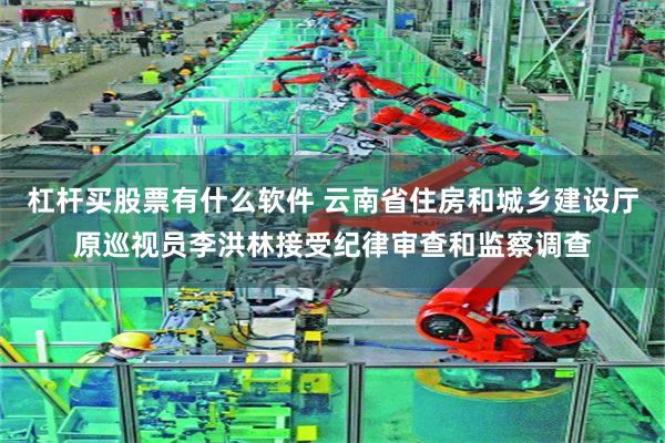 杠杆买股票有什么软件 云南省住房和城乡建设厅原巡视员李洪林接受纪律审查和监察调查