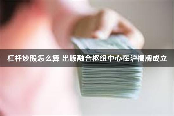 杠杆炒股怎么算 出版融合枢纽中心在沪揭牌成立
