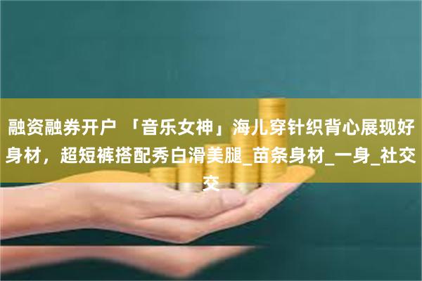 融资融券开户 「音乐女神」海儿穿针织背心展现好身材，超短裤搭配秀白滑美腿_苗条身材_一身_社交