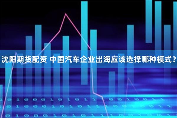 沈阳期货配资 中国汽车企业出海应该选择哪种模式？