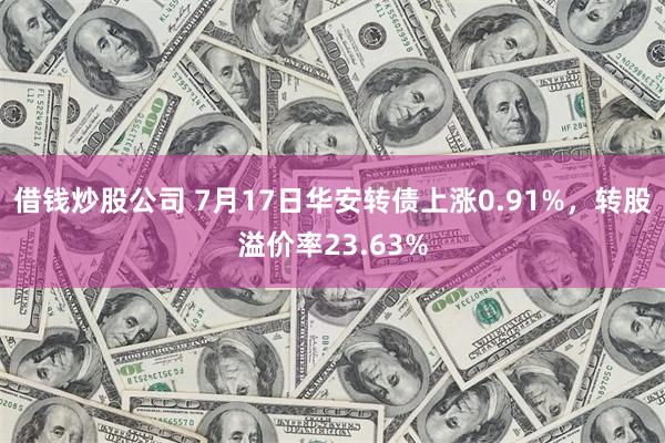 借钱炒股公司 7月17日华安转债上涨0.91%，转股溢价率23.63%