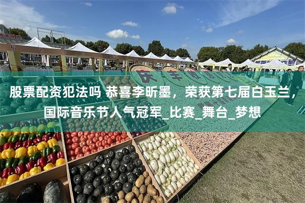 股票配资犯法吗 恭喜李昕墨，荣获第七届白玉兰，国际音乐节人气冠军_比赛_舞台_梦想